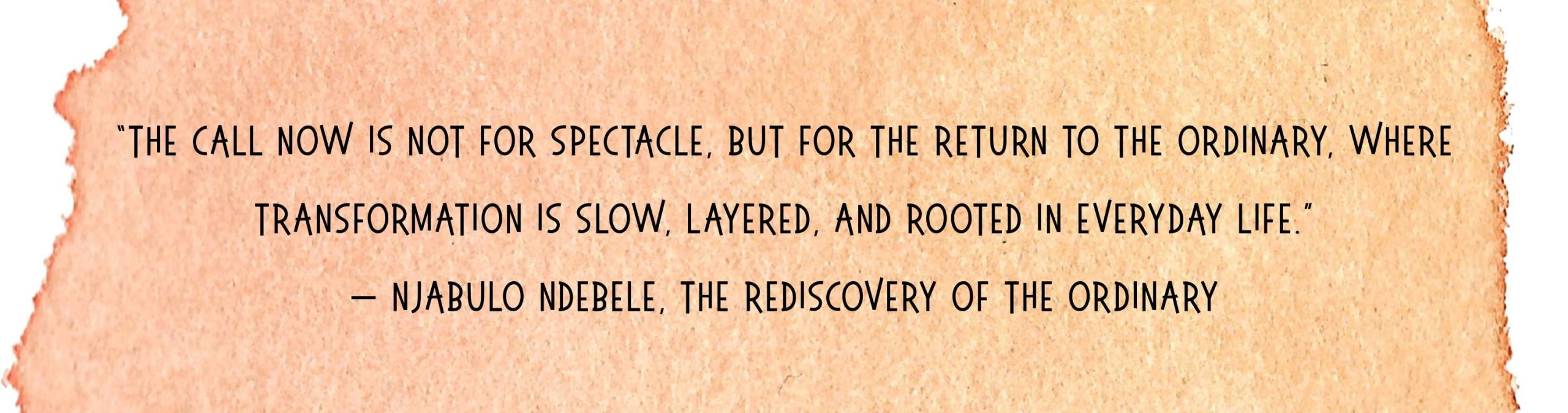 The call now is not for spectacle but for the return to the ordinary where transformation is slow layered and rooted in everyday life Njabulo Ndebele The Rediscovery of the Ordinary