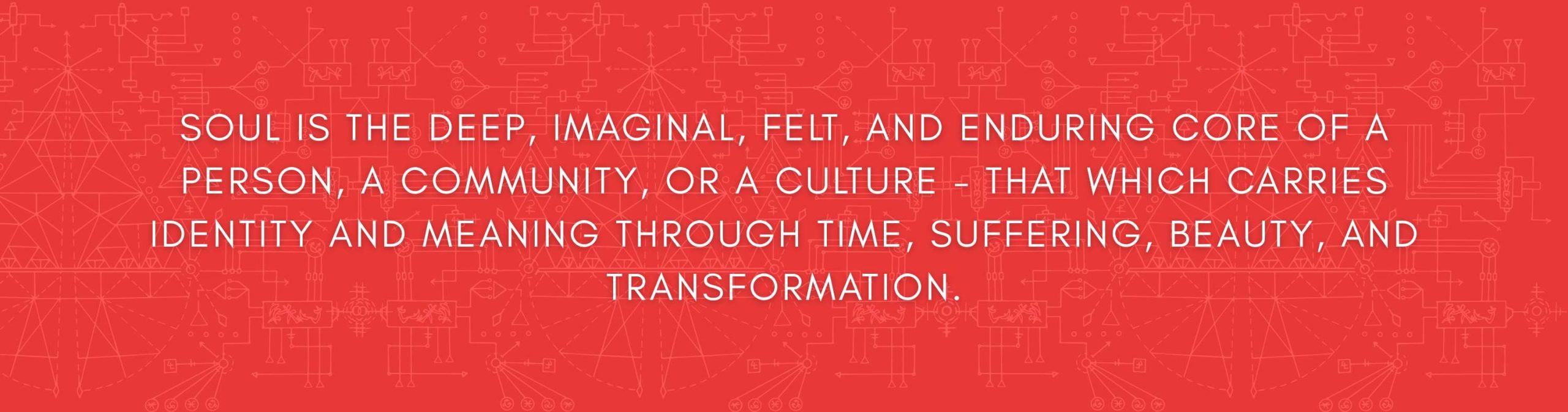Soul is the deep imaginal felt and enduring core of a person a community or a culture - that which carries IDENTITY AND meaning through time suffering beauty and transformation